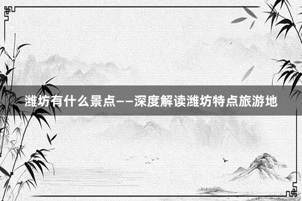 潍坊有什么景点——深度解读潍坊特点旅游地