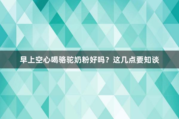 早上空心喝骆驼奶粉好吗？这几点要知谈