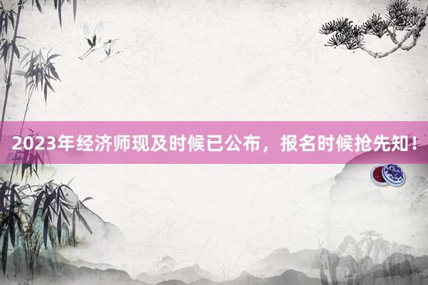 2023年经济师现及时候已公布，报名时候抢先知！
